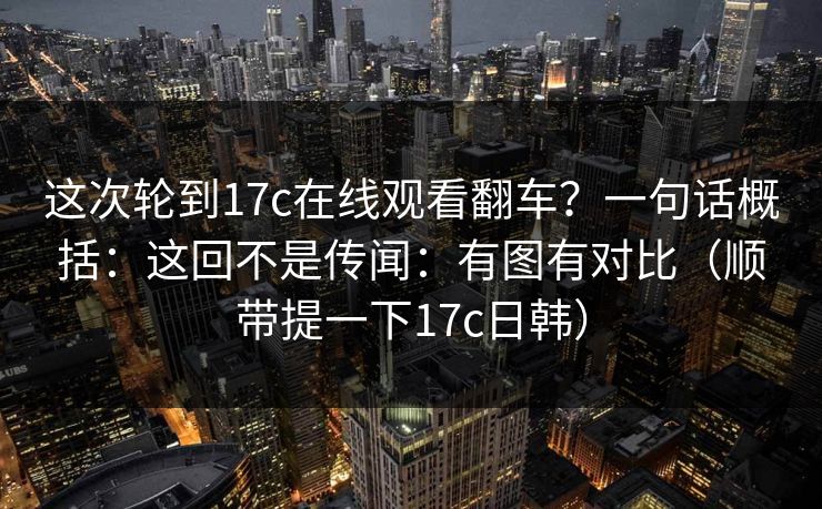 这次轮到17c在线观看翻车？一句话概括：这回不是传闻：有图有对比（顺带提一下17c日韩）