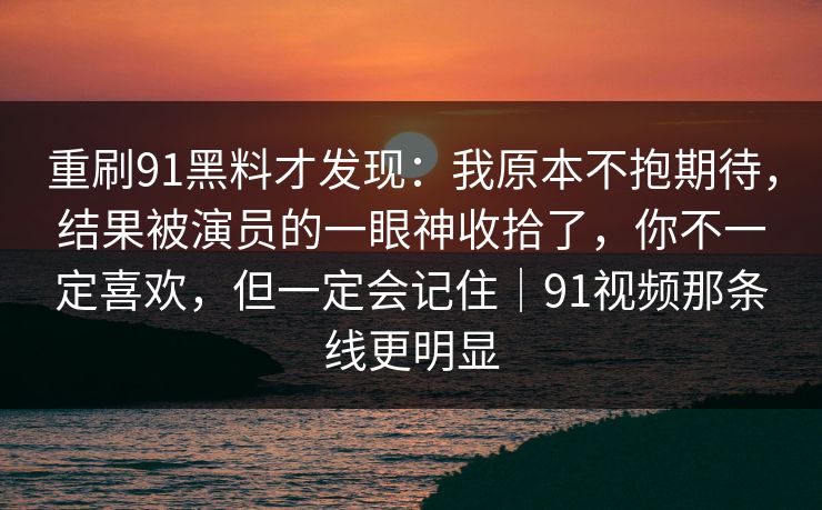 重刷91黑料才发现：我原本不抱期待，结果被演员的一眼神收拾了，你不一定喜欢，但一定会记住｜91视频那条线更明显
