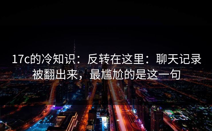 17c的冷知识：反转在这里：聊天记录被翻出来，最尴尬的是这一句