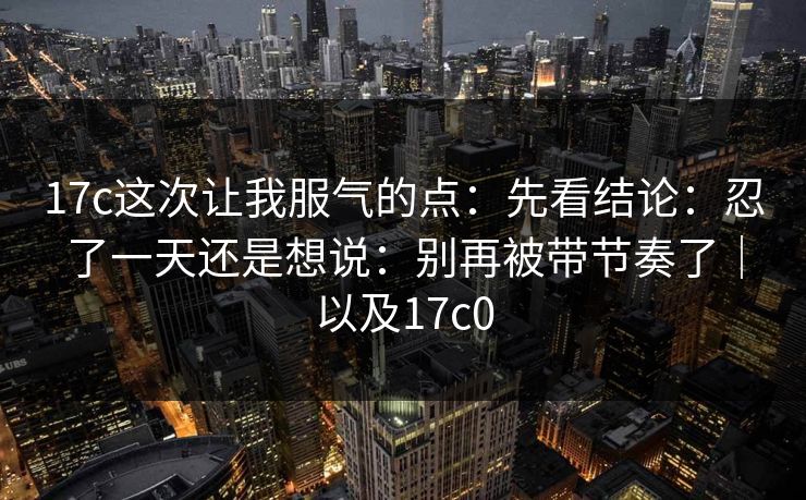 17c这次让我服气的点：先看结论：忍了一天还是想说：别再被带节奏了｜以及17c0