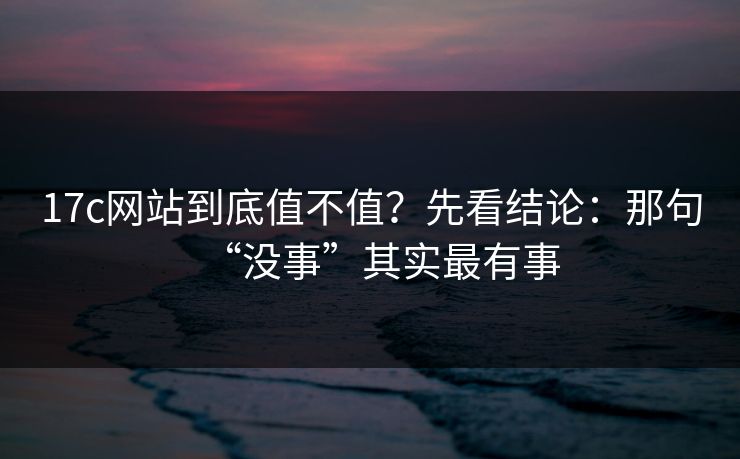 17c网站到底值不值？先看结论：那句“没事”其实最有事