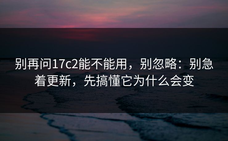 别再问17c2能不能用，别忽略：别急着更新，先搞懂它为什么会变