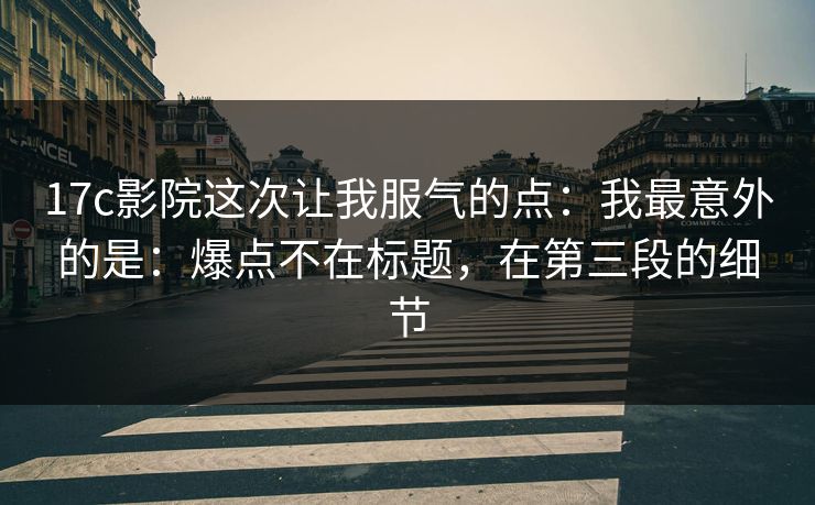 17c影院这次让我服气的点：我最意外的是：爆点不在标题，在第三段的细节