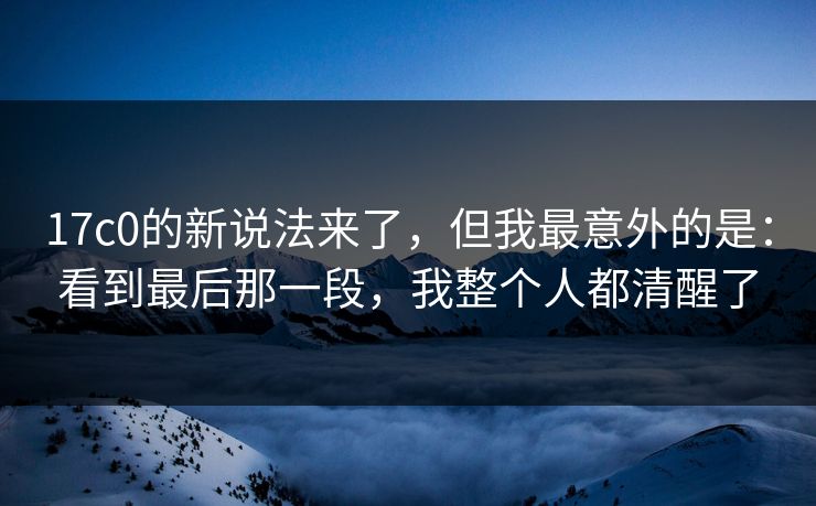 17c0的新说法来了，但我最意外的是：看到最后那一段，我整个人都清醒了