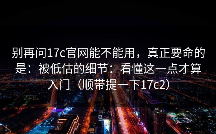 别再问17c官网能不能用，真正要命的是：被低估的细节：看懂这一点才算入门（顺带提一下17c2）