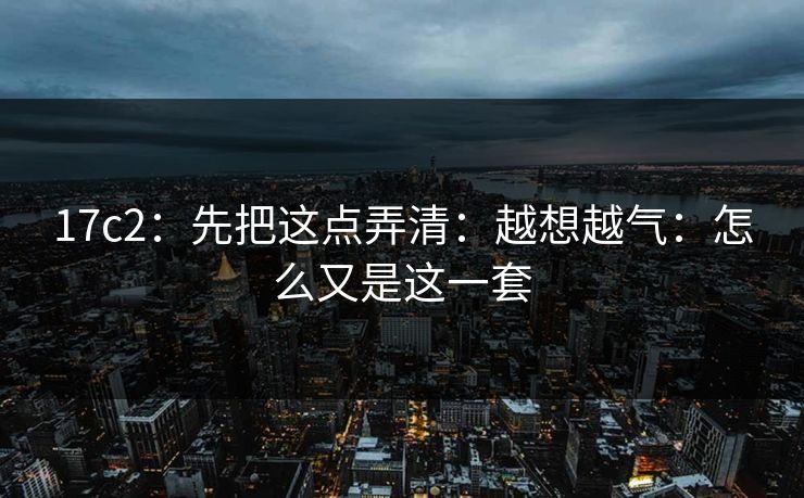 17c2：先把这点弄清：越想越气：怎么又是这一套