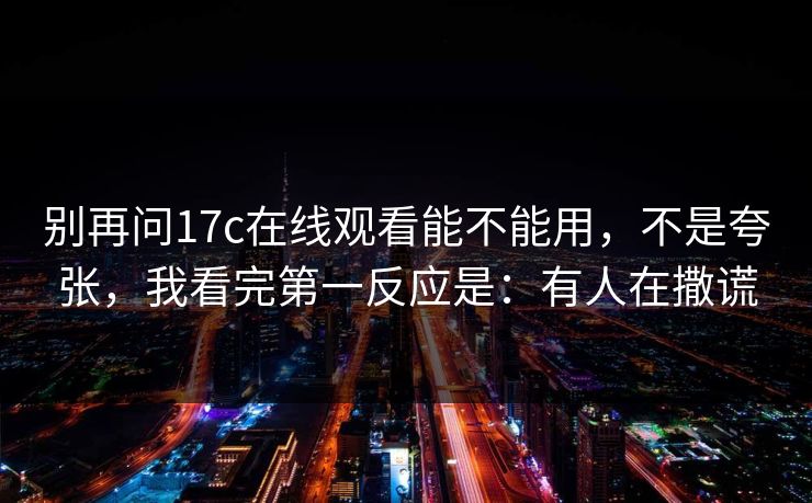 别再问17c在线观看能不能用，不是夸张，我看完第一反应是：有人在撒谎