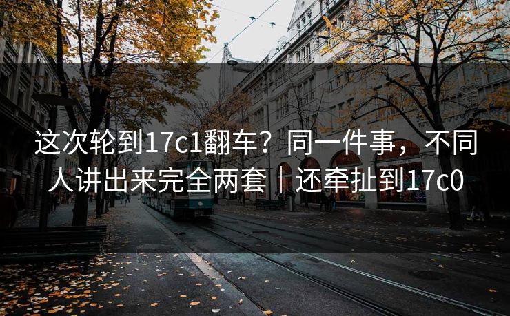 这次轮到17c1翻车？同一件事，不同人讲出来完全两套｜还牵扯到17c0