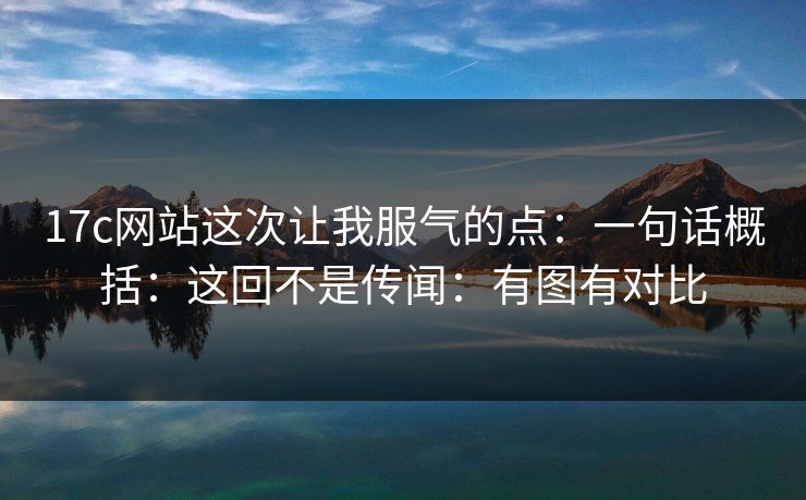 17c网站这次让我服气的点：一句话概括：这回不是传闻：有图有对比