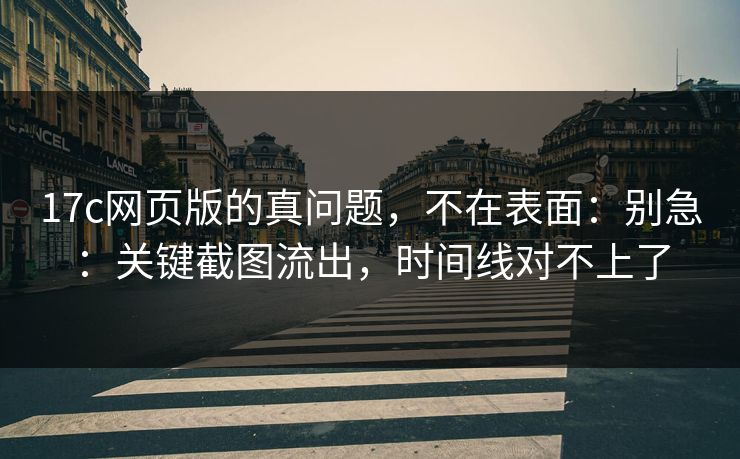 17c网页版的真问题，不在表面：别急：关键截图流出，时间线对不上了