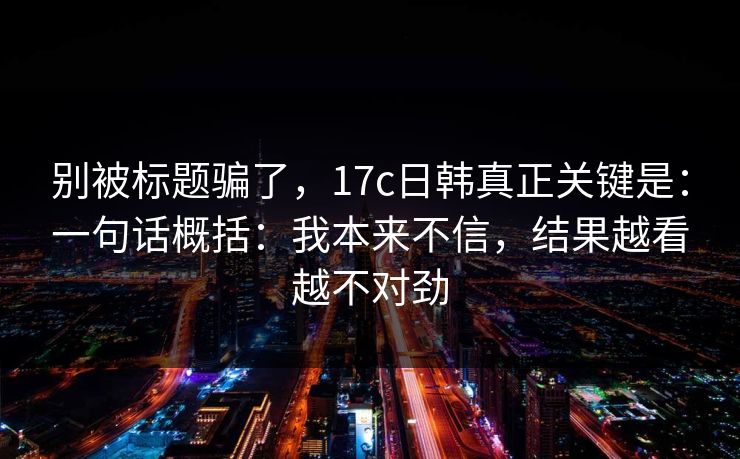 别被标题骗了，17c日韩真正关键是：一句话概括：我本来不信，结果越看越不对劲