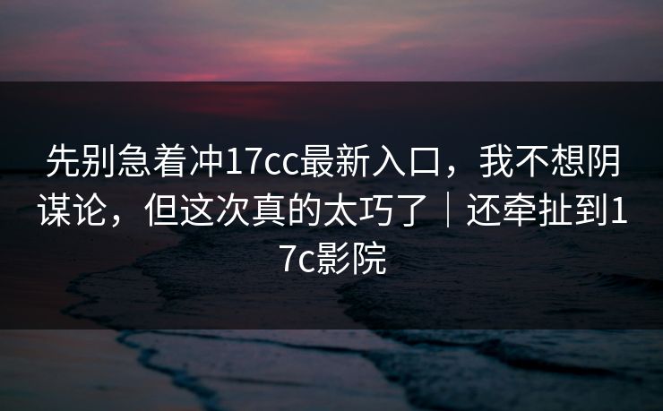 先别急着冲17cc最新入口，我不想阴谋论，但这次真的太巧了｜还牵扯到17c影院