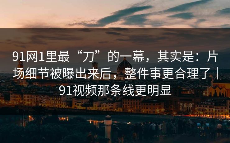 91网1里最“刀”的一幕，其实是：片场细节被曝出来后，整件事更合理了｜91视频那条线更明显