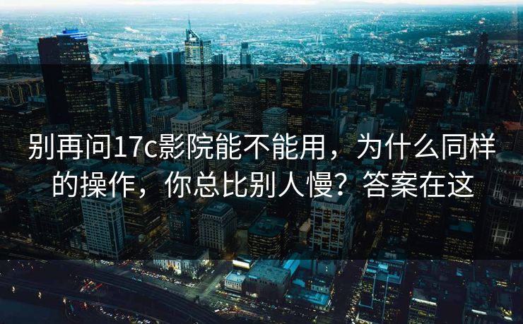 别再问17c影院能不能用，为什么同样的操作，你总比别人慢？答案在这
