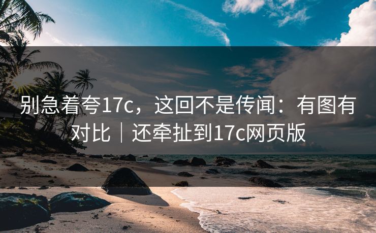 别急着夸17c，这回不是传闻：有图有对比｜还牵扯到17c网页版