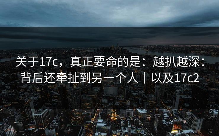 关于17c，真正要命的是：越扒越深：背后还牵扯到另一个人｜以及17c2
