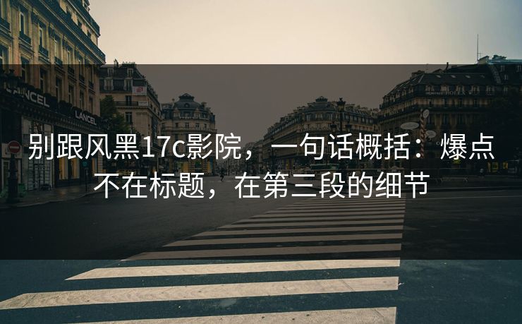 别跟风黑17c影院，一句话概括：爆点不在标题，在第三段的细节