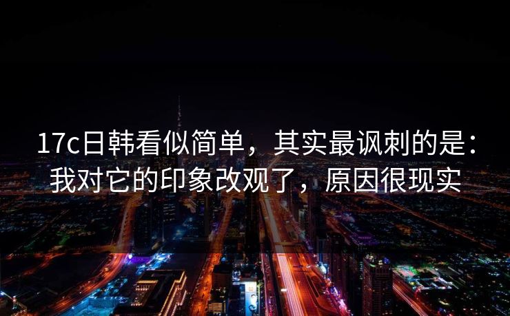 17c日韩看似简单，其实最讽刺的是：我对它的印象改观了，原因很现实