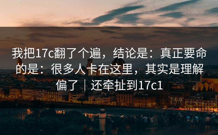 我把17c翻了个遍，结论是：真正要命的是：很多人卡在这里，其实是理解偏了｜还牵扯到17c1