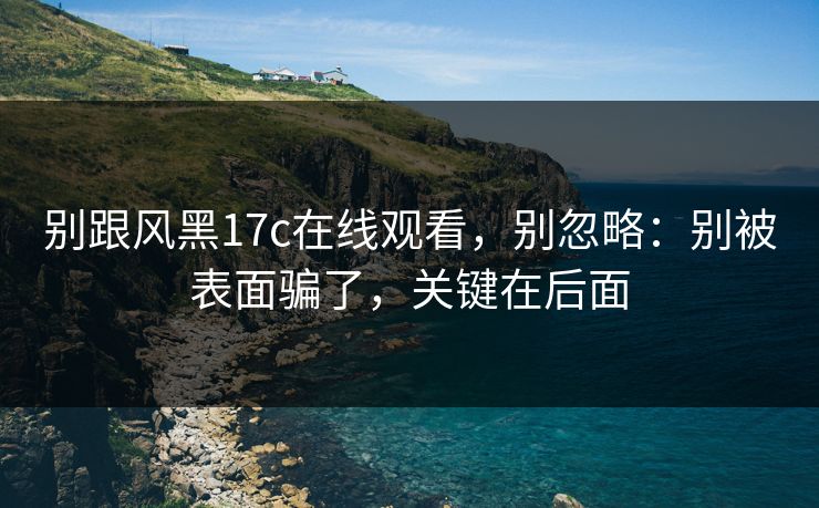别跟风黑17c在线观看，别忽略：别被表面骗了，关键在后面