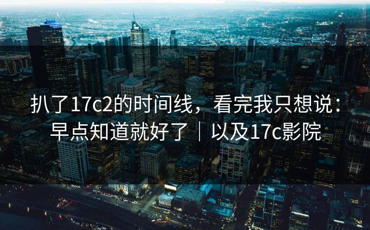 扒了17c2的时间线，看完我只想说：早点知道就好了｜以及17c影院