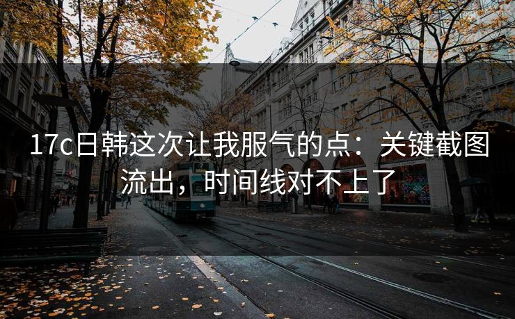 17c日韩这次让我服气的点：关键截图流出，时间线对不上了