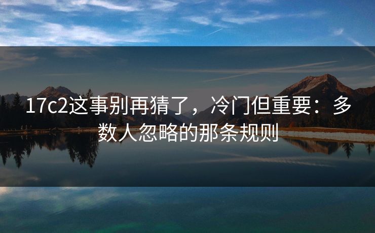 17c2这事别再猜了，冷门但重要：多数人忽略的那条规则