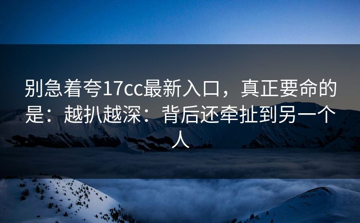 别急着夸17cc最新入口，真正要命的是：越扒越深：背后还牵扯到另一个人