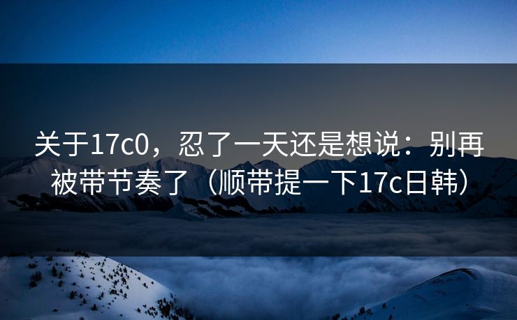 关于17c0，忍了一天还是想说：别再被带节奏了（顺带提一下17c日韩）