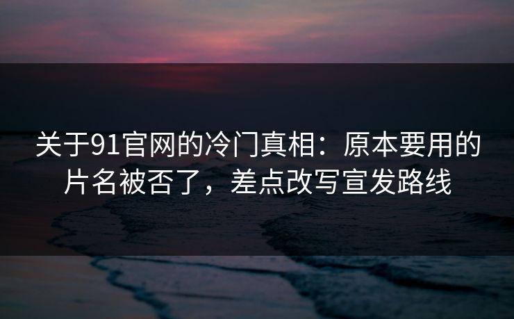 关于91官网的冷门真相：原本要用的片名被否了，差点改写宣发路线