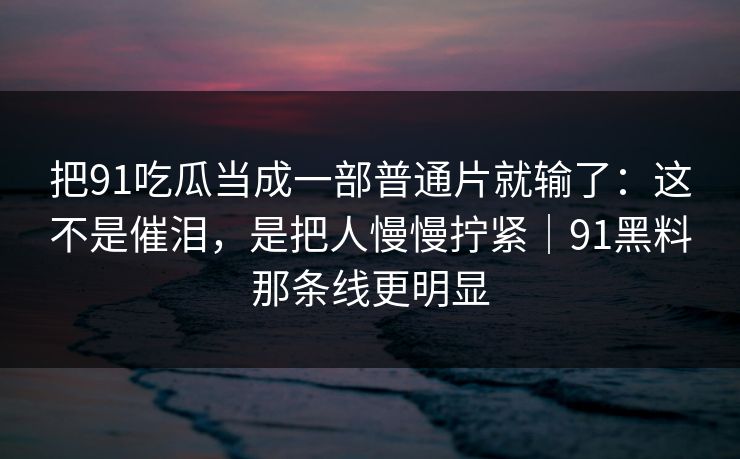把91吃瓜当成一部普通片就输了：这不是催泪，是把人慢慢拧紧｜91黑料那条线更明显