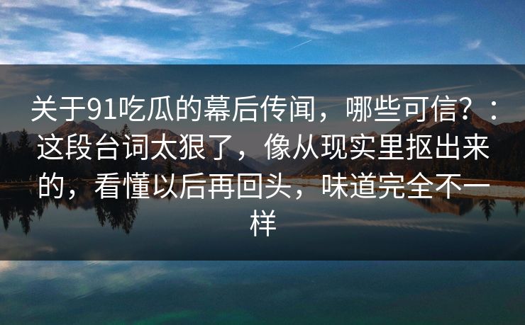 关于91吃瓜的幕后传闻，哪些可信？：这段台词太狠了，像从现实里抠出来的，看懂以后再回头，味道完全不一样