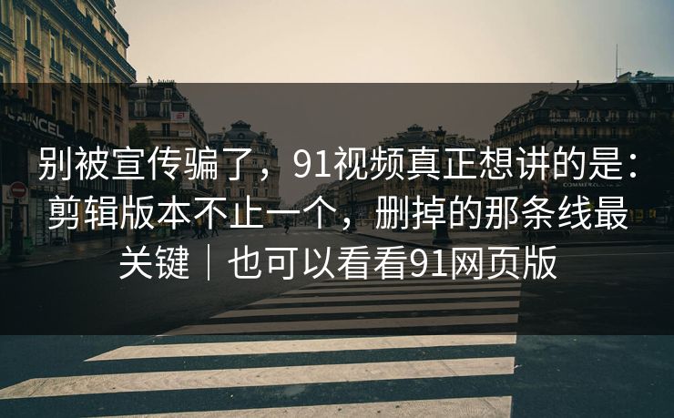 别被宣传骗了，91视频真正想讲的是：剪辑版本不止一个，删掉的那条线最关键｜也可以看看91网页版