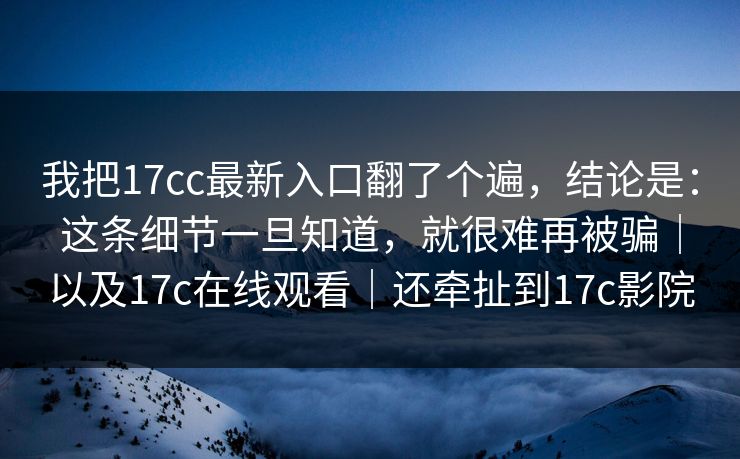我把17cc最新入口翻了个遍，结论是：这条细节一旦知道，就很难再被骗｜以及17c在线观看｜还牵扯到17c影院