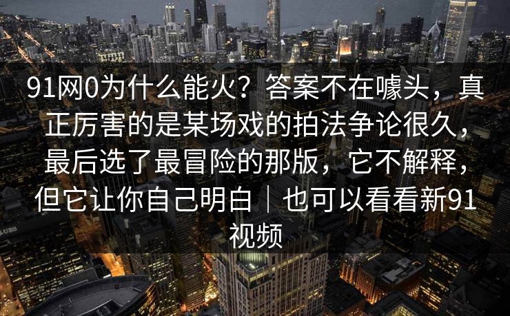 91网0为什么能火？答案不在噱头，真正厉害的是某场戏的拍法争论很久，最后选了最冒险的那版，它不解释，但它让你自己明白｜也可以看看新91视频