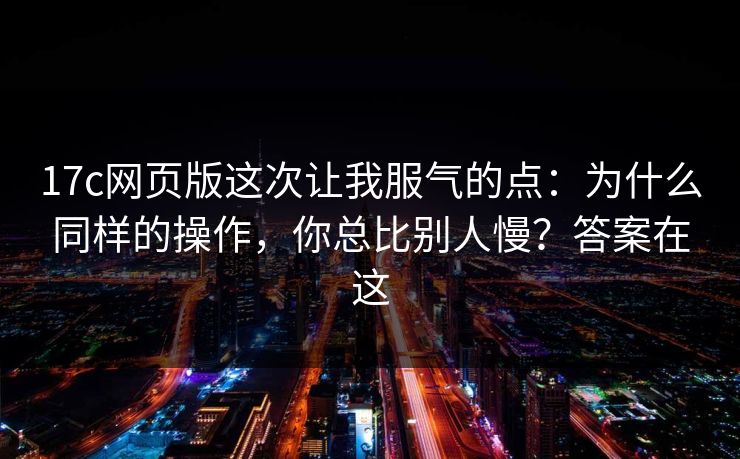 17c网页版这次让我服气的点：为什么同样的操作，你总比别人慢？答案在这