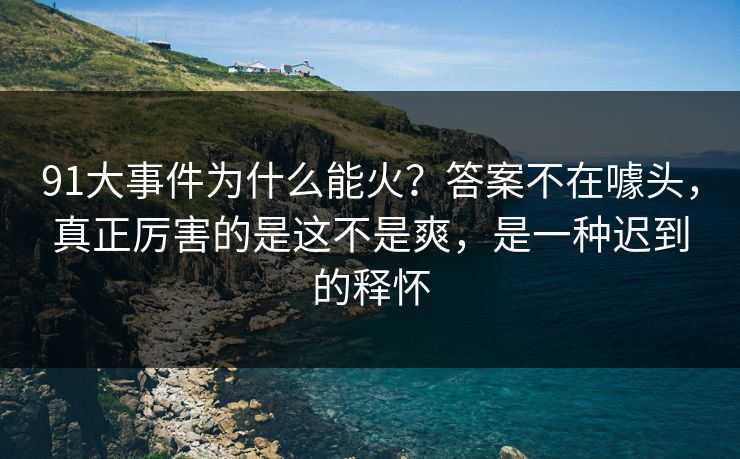91大事件为什么能火？答案不在噱头，真正厉害的是这不是爽，是一种迟到的释怀