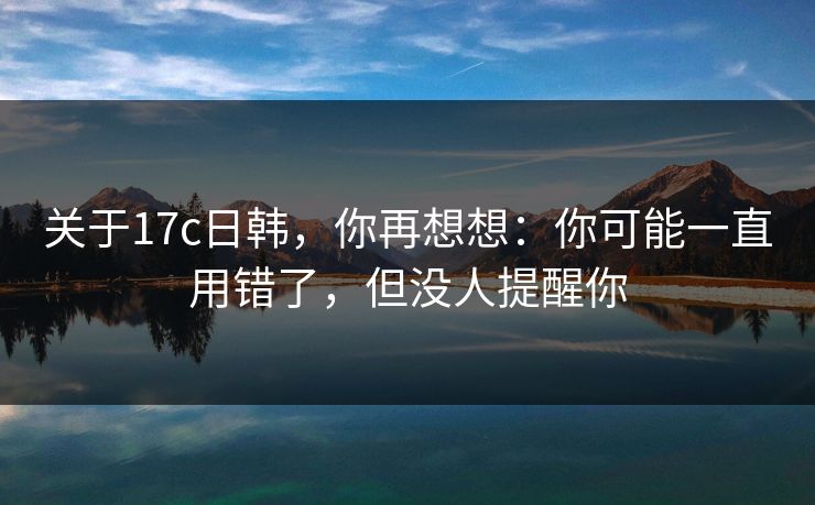 关于17c日韩，你再想想：你可能一直用错了，但没人提醒你