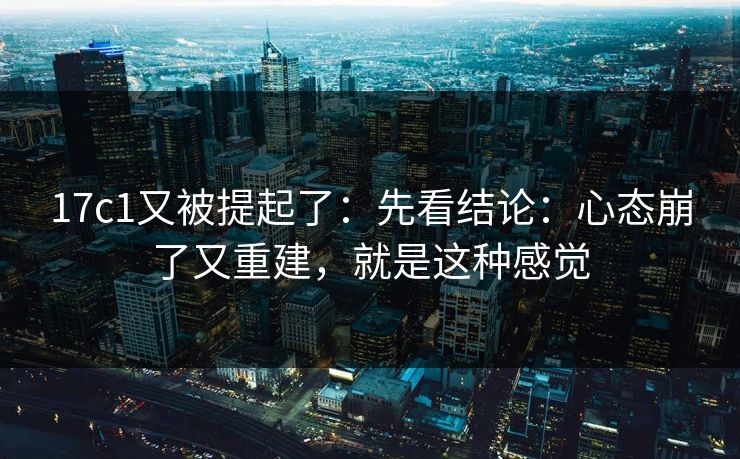 17c1又被提起了：先看结论：心态崩了又重建，就是这种感觉