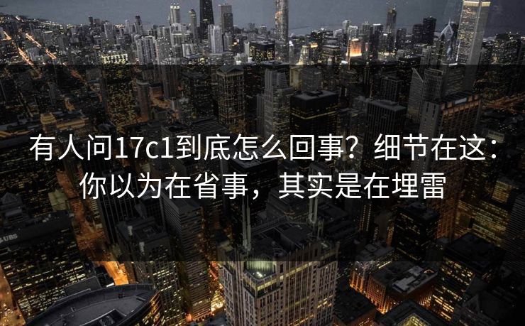 有人问17c1到底怎么回事？细节在这：你以为在省事，其实是在埋雷