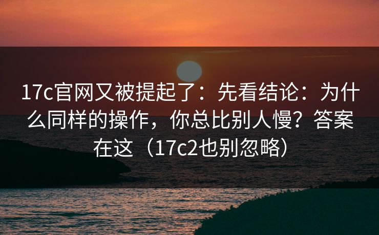 17c官网又被提起了：先看结论：为什么同样的操作，你总比别人慢？答案在这（17c2也别忽略）