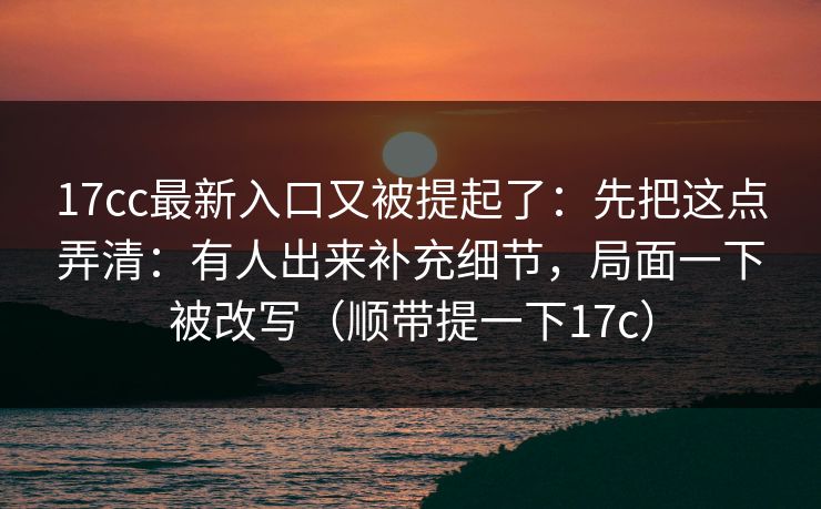 17cc最新入口又被提起了：先把这点弄清：有人出来补充细节，局面一下被改写（顺带提一下17c）