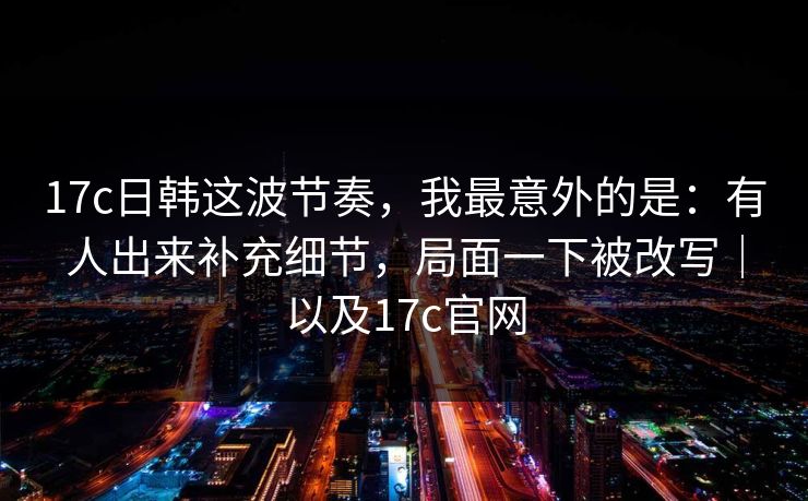 17c日韩这波节奏，我最意外的是：有人出来补充细节，局面一下被改写｜以及17c官网