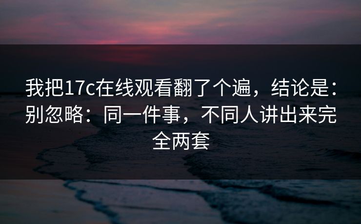 我把17c在线观看翻了个遍，结论是：别忽略：同一件事，不同人讲出来完全两套