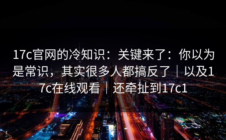 17c官网的冷知识：关键来了：你以为是常识，其实很多人都搞反了｜以及17c在线观看｜还牵扯到17c1