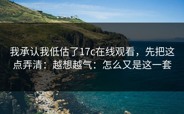 我承认我低估了17c在线观看，先把这点弄清：越想越气：怎么又是这一套