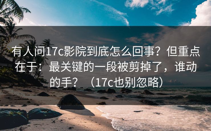 有人问17c影院到底怎么回事？但重点在于：最关键的一段被剪掉了，谁动的手？（17c也别忽略）