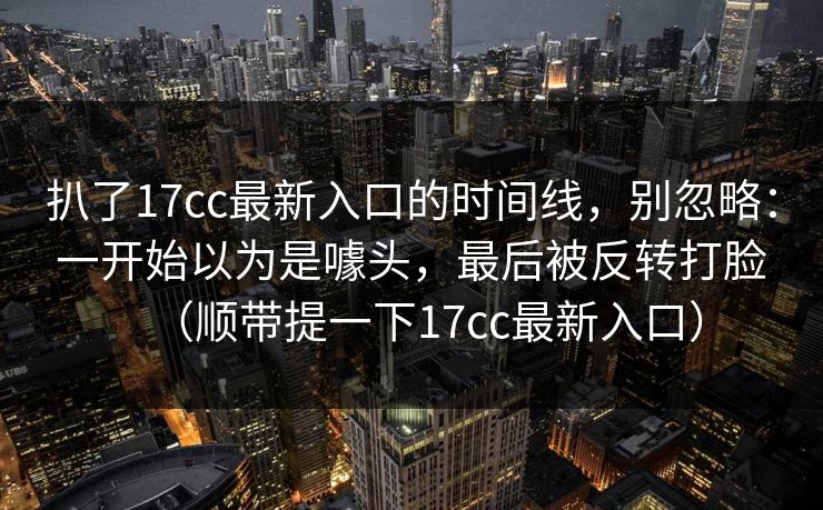 扒了17cc最新入口的时间线,别忽略:一开始以为是噱头,最后被反转打脸(顺带提一下17cc最新入口) 扒了17cc最新入口的时间线,别忽略:一开始以为是噱头,最后被反转打脸(顺带提一下17cc最新入口)