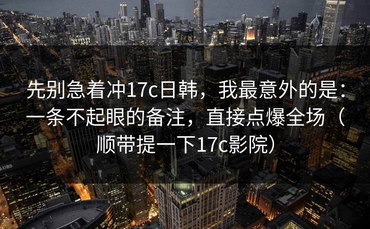 先别急着冲17c日韩,我最意外的是:一条不起眼的备注,直接点爆全场(顺带提一下17c影院) 先别急着冲17c日韩,我最意外的是:一条不起眼的备注,直接点爆全场(顺带提一下17c影院)