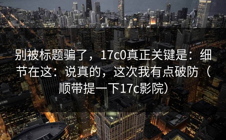 别被标题骗了，17c0真正关键是：细节在这：说真的，这次我有点破防（顺带提一下17c影院）